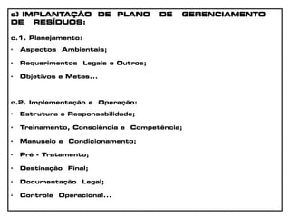 c) IMPLANTAÇÃO DE PLANO DE GERENCIAMENTO
DE RESÍDUOS:
c.1. Planejamento:
• Aspectos Ambientais;
• Requerimentos Legais e Outros;
• Objetivos e Metas...
c.2. Implementação e Operação:
• Estrutura e Responsabilidade;
• Treinamento, Consciência e Competência;
• Manuseio e Condicionamento;
• Pré - Tratamento;
• Destinação Final;
• Documentação Legal;
• Controle Operacional...
 