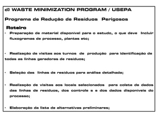 d) WASTE MINIMIZATION PROGRAM / USEPA
Programa de Redução de Resíduos Perigosos
Roteiro
• Preparação de material disponível para o estudo, o que deve Incluir
fluxogramas de processo, plantas etc;
• Realização de visitas aos turnos de produção para identificação de
todas as linhas geradoras de resíduos;
• Seleção das linhas de resíduos para análise detalhada;
• Realização de visitas aos locais selecionados para coleta de dados
das linhas de resíduos, dos controle s e dos dados disponíveis do
processo;
• Elaboração da lista de alternativas preliminares;
 