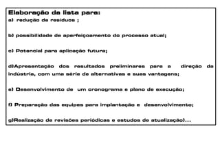 Elaboração da lista para:
a) redução de resíduos ;
b) possibilidade de aperfeiçoamento do processo atual;
c) Potencial para aplicação futura;
d)Apresentação dos resultados preliminares para a direção da
indústria, com uma série de alternativas e suas vantagens;
e) Desenvolvimento de um cronograma e plano de execução;
f) Preparação das equipes para implantação e desenvolvimento;
g)Realização de revisões periódicas e estudos de atualização)...
 