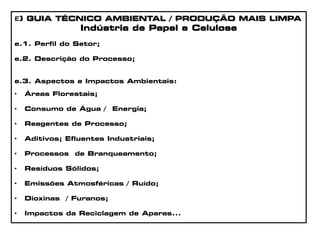 e) GUIA TÉCNICO AMBIENTAL / PRODUÇÃO MAIS LIMPA
Indústria de Papel e Celulose
e.1. Perfil do Setor;
e.2. Descrição do Processo;
e.3. Aspectos e Impactos Ambientais:
• Áreas Florestais;
• Consumo de Água / Energia;
• Reagentes de Processo;
• Aditivos; Efluentes Industriais;
• Processos de Branqueamento;
• Resíduos Sólidos;
• Emissões Atmosféricas / Ruído;
• Dioxinas / Furanos;
• Impactos da Reciclagem de Aparas...
 