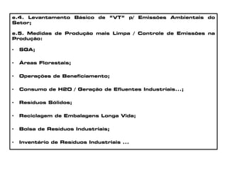 e.4. Levantamento Básico de “VT” p/ Emissões Ambientais do
Setor;
e.5. Medidas de Produção mais Limpa / Controle de Emissões na
Produção:
• SGA;
• Áreas Florestais;
• Operações de Beneficiamento;
• Consumo de H2O / Geração de Efluentes Industriais...;
• Resíduos Sólidos;
• Reciclagem de Embalagens Longa Vida;
• Bolsa de Resíduos Industriais;
• Inventário de Resíduos Industriais ...
 