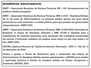 REFERÊNCIAS BIBLIOGRÁFICAS
ABNT – Associação Brasileira de Normas Técnicas. NB 1.183. Armazenamento de
resíduos sólidos perigosos.
ABNT – Associação Brasileira de Normas Técnicas. NBR 10.004 – Resíduos Sólidos,
de 31 de maio de 2004.Classificar os resíduos sólidos quanto aos seus riscos
potenciais ao meio ambiente e à saúde pública, para que possam ser gerenciados
adequadamente. ABNT, 2004.
ABNT – Associação Brasileira de Normas Técnicas. NBR 10.005/2004: Lixiviação de
Resíduos: O ensaio de lixiviação referente a NBR 10.005 é utilizado para a
classificação de resíduos industriais, pela simulação das condições encontradas
em aterros. A lixiviação classifica um resíduo como tóxico ou não, seja classe I ou
não. ABNT, 2004.
ANVISA, Agência Nacional de Vigilância Sanitária. Resolução - RDC nº. 342, de 13
de dezembro de 2002.
Institui e aprova o Termo de Referência para a elaboração dos Planos de
Gerenciamento de Resíduos Sólidos aserem apresentados a ANVISA para análise
e aprovação relativos à Gestão de resíduos sólidos em Portos, Aeroportos e
Fronteiras. ANVISA, 2002.
 
