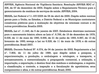 ANVISA, Agência Nacional de Vigilância Sanitária. Resolução ANVISA RDC nº.
306, de 07 de dezembro de 2004. Dispõe sobre o Regulamento Técnico para o
gerenciamento de resíduos de serviços de saúde. ANVISA, 2004.
BRASIL, Lei Federal n°11.107/2005 de 06 de abril de 2005. Dispõe sobre normas
gerais para a União, os Estados, o Distrito Federal e os Municípios contratarem
consórcios públicos para a realização de objetivos de interesse comum e dá
outras providências. Brasília 2005.
BRASIL, Lei nº. 11.445, de 5 de janeiro de 2007. Estabelece diretrizes nacionais
para o saneamento básico; altera as Leis nº. 6.766, de 19 de dezembro de 1979,
8.036, de 11 de maio de 1990, 8.666, de 21 de junho de 1993, 8.987, de 13 de
fevereiro de 1995; revoga a Lei no 6.528, de 11 de maio de 1978; e dá outras
providências. Brasil 2007.
BRASIL. Decreto Federal Nº. 4.074, de 04 de janeiro de 2002. Regulamenta a Lei
nº. 7.802, de 11 de julho de 1989, que dispõe sobre a pesquisa, a
experimentação, a produção, a embalagem e rotulagem, o transporte, o
armazenamento, a comercialização, a propaganda comercial, a utilização, a
importação, a exportação, o destino final dos resíduos e embalagens, o registro,
a classificação, o controle, a inspeção e a fiscalização de agrotóxicos, seus
componentes e afins, e dá outras providências. Brasil, 2002.
 