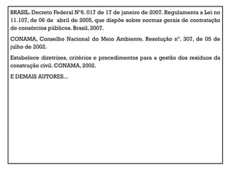 BRASIL. Decreto Federal Nº6. 017 de 17 de janeiro de 2007. Regulamenta a Lei no
11.107, de 06 de abril de 2005, que dispõe sobre normas gerais de contratação
de consórcios públicos. Brasil, 2007.
CONAMA, Conselho Nacional do Meio Ambiente. Resolução nº. 307, de 05 de
julho de 2002.
Estabelece diretrizes, critérios e procedimentos para a gestão dos resíduos da
construção civil. CONAMA, 2002.
E DEMAIS AUTORES...
 