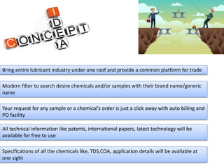 Bring entire lubricant industry under one roof and provide a common platform for trade
Modern filter to search desire chemicals and/or samples with their brand name/generic
name
Your request for any sample or a chemical’s order is just a click away with auto billing and
PO facility
All technical information like patents, international papers, latest technology will be
available for free to use
Specifications of all the chemicals like, TDS,COA, application details will be available at
one sight
 