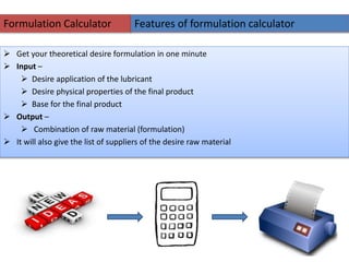 Formulation Calculator
 Get your theoretical desire formulation in one minute
 Input –
 Desire application of the lubricant
 Desire physical properties of the final product
 Base for the final product
 Output –
 Combination of raw material (formulation)
 It will also give the list of suppliers of the desire raw material
Features of formulation calculator
 