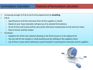 • Increasing strength of R & D and Purchas department by Deskilling
• R & D
– Specifications of all the chemicals from all the suppliers is inbuilt
– Based on your input calculator will give you the selected formulations
– So lot of time and money will be save which otherwise invested due to trial and error basis
– Easy to access and fast output
• Purchases
– Suppliers for all the raw material showing in the final out put is in the adjacent list
– You can ask for the sample or a bulk quantity just by clicking on the suppliers name
– Lot of time is saves which otherwise would invested in searching the chemicals and its suppliers
Formulation Calculator Features of formulation calculator
 