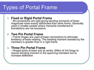 Types of Portal Frame
1. Fixed or Rigid Portal Frame
- All connections are rigid giving bending moments of lower
magnitude more evenly distributed than other forms. Generally
used in smaller portals where moments transferred to
foundations are not excessive.
2. Two Pin Portal Frame
- Frame hinges are used at base connections to eliminate
tendency of base rotating. The bending moment resisted by the
members is greater than in a rigid frame
3. Three Pin Portal Frame
- Hinged joints at base and at centre. Effect of 3rd hinge to
reduce bending moment in the spanning members but to
increase deflection
 