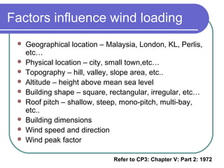 Factors influence wind loading
 Geographical location – Malaysia, London, KL, Perlis,
etc…
 Physical location – city, small town,etc…
 Topography – hill, valley, slope area, etc..
 Altitude – height above mean sea level
 Building shape – square, rectangular, irregular, etc…
 Roof pitch – shallow, steep, mono-pitch, multi-bay,
etc..
 Building dimensions
 Wind speed and direction
 Wind peak factor
Refer to CP3: Chapter V: Part 2: 1972
 