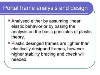 Portal frame analysis and design
Analysed either by assuming linear
elastic behavior or by basing the
analysis on the basic principles of plastic
theory.
Plastic desinged frames are lighter than
elastically designed frames, however
higher stability bracing and check will
needed,
 
