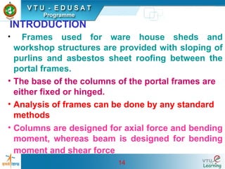 14
INTRODUCTION
• Frames used for ware house sheds and
workshop structures are provided with sloping of
purlins and asbestos sheet roofing between the
portal frames.
• The base of the columns of the portal frames are
either fixed or hinged.
• Analysis of frames can be done by any standard
methods
• Columns are designed for axial force and bending
moment, whereas beam is designed for bending
moment and shear force
 