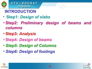 16
INTRODUCTION
• Step1: Design of slabs
• Step2: Preliminary design of beams and
columns
• Step3: Analysis
• Step4: Design of beams
• Step5: Design of Columns
• Step6: Design of footings
 