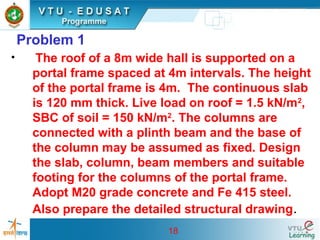 18
Problem 1
• The roof of a 8m wide hall is supported on a
portal frame spaced at 4m intervals. The height
of the portal frame is 4m. The continuous slab
is 120 mm thick. Live load on roof = 1.5 kN/m2
,
SBC of soil = 150 kN/m2
. The columns are
connected with a plinth beam and the base of
the column may be assumed as fixed. Design
the slab, column, beam members and suitable
footing for the columns of the portal frame.
Adopt M20 grade concrete and Fe 415 steel.
Also prepare the detailed structural drawing.
 