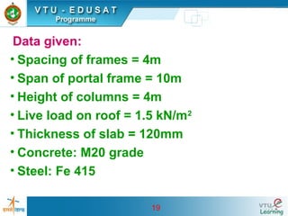 19
Data given:
• Spacing of frames = 4m
• Span of portal frame = 10m
• Height of columns = 4m
• Live load on roof = 1.5 kN/m2
• Thickness of slab = 120mm
• Concrete: M20 grade
• Steel: Fe 415
 