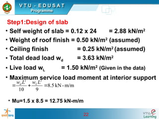 22
Step1:Design of slab
• Self weight of slab = 0.12 x 24 = 2.88 kN/m2
• Weight of roof finish = 0.50 kN/m2
(assumed)
• Ceiling finish = 0.25 kN/m2
(assumed)
• Total dead load wd = 3.63 kN/m2
• Live load wL = 1.50 kN/m2
(Given in the data)
• Maximum service load moment at interior support
m/m
-
kN
5
.
8
9
10
2
2



L
w
L
w L
d
• Mu=1.5 x 8.5 = 12.75 kN-m/m
 