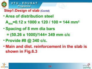 24
Step1:Design of slab (Contd)
• Area of distribution steel
Adist=0.12 x 1000 x 120 / 100 = 144 mm2
• Spacing of 8 mm dia bars
= (50.26 x 1000)/144= 349 mm c/c
• Provide #8 @ 340 c/c.
• Main and dist. reinforcement in the slab is
shown in Fig.6.3
 