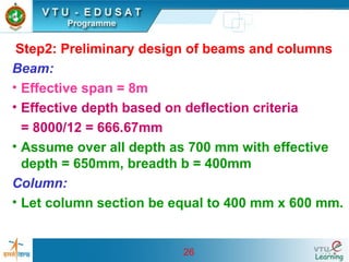 26
Step2: Preliminary design of beams and columns
Beam:
• Effective span = 8m
• Effective depth based on deflection criteria
= 8000/12 = 666.67mm
• Assume over all depth as 700 mm with effective
depth = 650mm, breadth b = 400mm
Column:
• Let column section be equal to 400 mm x 600 mm.
 