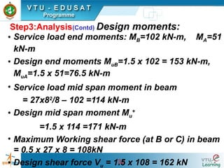33
Step3:Analysis(Contd) Design moments:
• Service load end moments: MB=102 kN-m, MA=51
kN-m
• Design end moments MuB=1.5 x 102 = 153 kN-m,
MuA=1.5 x 51=76.5 kN-m
• Service load mid span moment in beam
= 27x82
/8 – 102 =114 kN-m
• Design mid span moment Mu
+
=1.5 x 114 =171 kN-m
• Maximum Working shear force (at B or C) in beam
= 0.5 x 27 x 8 = 108kN
• Design shear force Vu = 1.5 x 108 = 162 kN
 
