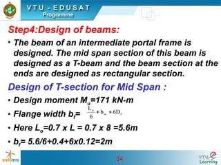 34
Step4:Design of beams:
• The beam of an intermediate portal frame is
designed. The mid span section of this beam is
designed as a T-beam and the beam section at the
ends are designed as rectangular section.
Design of T-section for Mid Span :
• Design moment Mu=171 kN-m
• Flange width bf=
• Here Lo=0.7 x L = 0.7 x 8 =5.6m
• bf= 5.6/6+0.4+6x0.12=2m
f
w
o
D
6
b
6
L


 