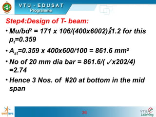 36
Step4:Design of T- beam:
• Mu/bd2
= 171 x 106/(400x6002)1.2 for this
pt=0.359
• Ast=0.359 x 400x600/100 = 861.6 mm2
• No of 20 mm dia bar = 861.6/(x202/4)
=2.74
• Hence 3 Nos. of #20 at bottom in the mid
span
 