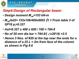 37
Step4:Design of Rectangular beam:
• Design moment MuB=153 kN-m
• MuB/bd2= 153x106/400x6002 1.1 From table 2 of
SP16 pt=0.327
• Ast=0.327 x 400 x 600 / 100 = 784.8
• No of 20 mm dia bar = 784.8/(x202
/4) =2.5
• Hence 3 Nos. of #20 at the top near the ends for a
distance of o.25 L = 2m from face of the column
as shown in Fig 6.6
 