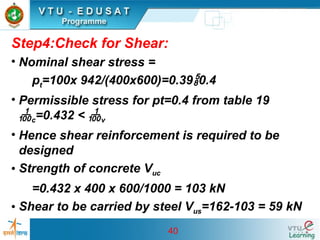 40
Step4:Check for Shear:
• Nominal shear stress =
pt=100x 942/(400x600)=0.390.4
• Permissible stress for pt=0.4 from table 19
c=0.432 < v
• Hence shear reinforcement is required to be
designed
• Strength of concrete Vuc
=0.432 x 400 x 600/1000 = 103 kN
• Shear to be carried by steel Vus=162-103 = 59 kN
 