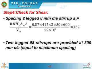 41
Step4:Check for Shear:
• Spacing 2 legged 8 mm dia stirrup sv=
• Two legged #8 stirrups are provided at 300
mm c/c (equal to maximum spacing)
367
10
59
600
50
2
415
87
.
0
V
d
A
f
87
.
0
3
us
sv
y







 