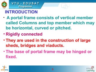 6
INTRODUCTION
• A portal frame consists of vertical member
called Columns and top member which may
be horizontal, curved or pitched.
• Rigidly connected
• They are used in the construction of large
sheds, bridges and viaducts.
• The base of portal frame may be hinged or
fixed.
 