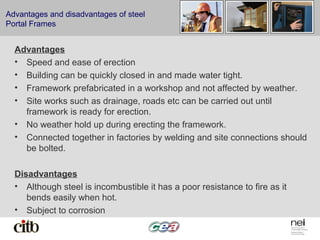 Advantages and disadvantages of steel
Portal Frames
Advantages
• Speed and ease of erection
• Building can be quickly closed in and made water tight.
• Framework prefabricated in a workshop and not affected by weather.
• Site works such as drainage, roads etc can be carried out until
framework is ready for erection.
• No weather hold up during erecting the framework.
• Connected together in factories by welding and site connections should
be bolted.
Disadvantages
• Although steel is incombustible it has a poor resistance to fire as it
bends easily when hot.
• Subject to corrosion
 
