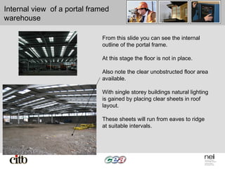 Internal view of a portal framed
warehouse
From this slide you can see the internal
outline of the portal frame.
At this stage the floor is not in place.
Also note the clear unobstructed floor area
available.
With single storey buildings natural lighting
is gained by placing clear sheets in roof
layout.
These sheets will run from eaves to ridge
at suitable intervals.
 