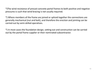 12
*)The wind resistance of precast concrete portal frames to both positive and negative
pressures is such that wind bracing is not usually required.
*) Where members of the frame are joined or spliced together the connections are
generally mechanical (nut and bolt), and therefore the erection and jointing can be
carried out by semi-skilled operatives.
*) In most cases the foundation design, setting out and construction can be carried
out by the portal frame supplier or their nominated subcontractor.
 