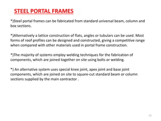 13
*)Steel portal frames can be fabricated from standard universal beam, column and
box sections.
*)Alternatively a lattice construction of flats, angles or tubulars can be used. Most
forms of roof profiles can be designed and constructed, giving a competitive range
when compared with other materials used in portal frame construction.
*)The majority of systems employ welding techniques for the fabrication of
components, which are joined together on site using bolts or welding.
*) An alternative system uses special knee joint, apex joint and base joint
components, which are joined on site to square-cut standard beam or column
sections supplied by the main contractor .
STEEL PORTAL FRAMES
 