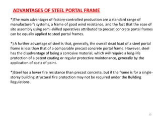 20
*)The main advantages of factory-controlled production are a standard range of
manufacturer’s systems, a frame of good wind resistance, and the fact that the ease of
site assembly using semi-skilled operatives attributed to precast concrete portal frames
can be equally applied to steel portal frames.
*) A further advantage of steel is that, generally, the overall dead load of a steel portal
frame is less than that of a comparable precast concrete portal frame. However, steel
has the disadvantage of being a corrosive material, which will require a long-life
protection of a patent coating or regular protective maintenance, generally by the
application of coats of paint.
*)Steel has a lower fire resistance than precast concrete, but if the frame is for a single-
storey building structural fire protection may not be required under the Building
Regulations .
ADVANTAGES OF STEEL PORTAL FRAME
 