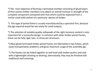 26
*) The main objective of forming a laminated member consisting of glued layers
of thin-section timber members is to obtain an overall increase in strength of the
complete component compared with that which could be expected from a
similar-sized solid section of a particular species of timber.
*) This type of portal frame is usually manufactured by a specialist firm, because
the jigs required would be too costly for small outputs.
*) The selection of suitable-quality softwoods of the right moisture content is also
important for a successful design. In common with other timber portal frames,
these can be fully rigid, two- or three-pin structures.
*) Most glued laminated timber portal frames are fabricated in two halves, which
eases transportation problems and gives maximum usage of the assembly jigs.
*) The frames can be linked together at roof level with timber purlins and clad
with a lightweight sheeting or decking; alternatively, they may be finished with
traditional roof coverings
 
