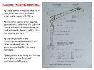28
*) These frames are suitable for small
halls, churches and schools with
spans in the region of 9.000 m.
*) The portal frames are in essence
boxed beams, consisting of a skeleton
core of softwood members faced on
both sides with plywood, which takes
the bending stresses.
*) The hollow form of the
construction enables electrical and
other small services to be
accommodated within the frame
members.
*) Design concepts, fixing and finishes
are as given above for glued
laminated portal frames
PLYWOOD FACED TIMBER PORTAL
 