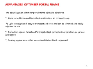 31
ADVANTAGES OF TIMBER PORTAL FRAME
The advantages of all timber portal frame types are as follows
*) Constructed from readily available materials at an economic cost.
*) Light in weight and easy to transport and erect and can be trimmed and easily
adjusted on site.
*) Protection against fungal and/or insect attack can be by impregnation, or surface
application.
*) Pleasing appearance either as a natural timber finish or painted.
 