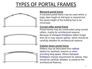 TYPES OF PORTAL FRAMES
Mansard portal frame
A mansard portal frame may be used where a
large clear height at mid-span is required but
the eaves height of the building has to be
minimised.
Curved rafter portal frame
Portal frames may be constructed using curved
rafters, mainly for architectural reasons.
Because of transport limitations rafters longer
than 20 m may require splices, which should be
carefully detailed for architectural reasons.
Cellular beam portal frame
Rafters may be fabricated from cellular
beams for aesthetic reasons or when
providing long spans. Where transport
limitations impose requirement for splices, they
should be carefully detailed, to preserve the
architectural features.
37
 