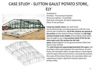 CASE STUDY - SUTTON GAULT POTATO STORE,
ELY
38
Introduction:
Architect : Thurlow Nunn Standen
Structural engineer : Frirth Blake
Steel work contractor: AC Bacon Engineering
Client: PJ Lee and Sons
Using two mobile cranes, the steel frame
was erected during a six week programme with the main
central span installed first. All of the columns are spaced at
6m centres and the tallest of these members are 8m-high
sections located in the middle of the building. Roof rafters
were brought to site in two sections (each 15.5m for the
outer spans and 17m sections for the mid-
span), bolted together on the ground and then lifted into
place as one member.
The main frames are spaced approximately 15m apart, and
secondary rafters span between the main frames. At each
frame, the secondary rafters are generally at a level aligned
with the apex of the primary frames, meaning that towards
the eaves of the primary frames, the secondary rafters are
supported on stools a significant distance above the
primary rafter.
 