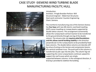 CASE STUDY -SIEMENS WIND TURBINE BLADE
MANUFACTURING FACILITY, HULL
39
Introduction:
Architect : Pringle Brandon Perkins+ Will
Structural engineer : Waterman Structures
Steel work contractor: Caunton Engineering
Client: Siemens
The (northern) manufacturing area of the Siemens factory
has four bays with two 40t electric overhead travelling
(EOT) cranes travelling on runway beams supported by
double lattice columns. This arrangement conveniently
allows the runway beam vertical reaction to be transferred
to the ground directly through one leg of the double
column. The estuary-side site requires piled foundations
and this allows overall building stability in the direction
perpendicular to the runway beams to be provided by fixed
base columns. The double lattice columns are laterally stiff
by virtue of acting as the tension and compression booms
of a vertical cantilever truss. The push-pull in the columns is
transferred via pile caps into the piles. The column leg not
supporting the crane runway beams continues upward to
support the roof trusses which are simply
supported between columns. In the orthogonal direction, K
bracing is provided to stabilize the building.
 