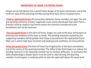 4
Hinges can be introduced into a portal frame design at the base connections and at the
centre or apex of the spanning member, giving three basic forms of portal frame:
Fixed or rigid portal frame All connections between frame members are rigid. This will
give bending moments of lower magnitude more evenly distributed than other forms.
Used for small to medium-size frames where the moments transferred to the
foundations will not be excessive.
Two-pin portal frame In this form of frame, hinges are used at the base connections to
eliminate the tendency of the base to rotate. The bending moments resisted by the
supporting members will be greater than those encountered in the rigid portal frame.
Main use is where high base moments and weak ground conditions are encountered.
Three-pin portal frame This form of frame has hinged joints at the base connections
and at the centre of the spanning member. The effect of the third hinge is to reduce the
bending moments in the spanning member but to increase deflection. To overcome this
latter disadvantage a deeper beam must be used or, alternatively, the spanning
member must be given a moderate pitch to raise the apex well above the eaves level.
IMPORTANCE OF HINGE S IN PORTAL FRAME
 