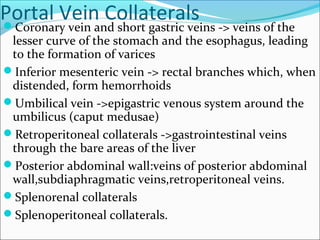 Portal Vein CollateralsCoronary vein and short gastric veins -> veins of the
lesser curve of the stomach and the esophagus, leading
to the formation of varices
Inferior mesenteric vein -> rectal branches which, when
distended, form hemorrhoids
Umbilical vein ->epigastric venous system around the
umbilicus (caput medusae)
Retroperitoneal collaterals ->gastrointestinal veins
through the bare areas of the liver
Posterior abdominal wall:veins of posterior abdominal
wall,subdiaphragmatic veins,retroperitoneal veins.
Splenorenal collaterals
Splenoperitoneal collaterals.
 