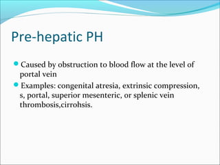 Pre-hepatic PH
Caused by obstruction to blood flow at the level of
portal vein
Examples: congenital atresia, extrinsic compression,
s, portal, superior mesenteric, or splenic vein
thrombosis,cirrohsis.
 