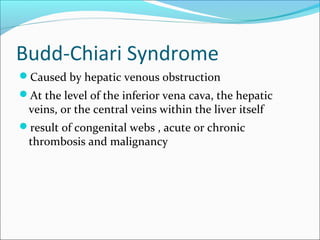 Budd-Chiari Syndrome
Caused by hepatic venous obstruction
At the level of the inferior vena cava, the hepatic
veins, or the central veins within the liver itself
result of congenital webs , acute or chronic
thrombosis and malignancy
 