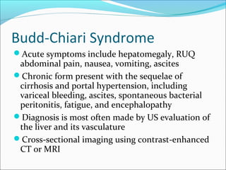 Budd-Chiari Syndrome
Acute symptoms include hepatomegaly, RUQ
abdominal pain, nausea, vomiting, ascites
Chronic form present with the sequelae of
cirrhosis and portal hypertension, including
variceal bleeding, ascites, spontaneous bacterial
peritonitis, fatigue, and encephalopathy
Diagnosis is most often made by US evaluation of
the liver and its vasculature
Cross-sectional imaging using contrast-enhanced
CT or MRI
 