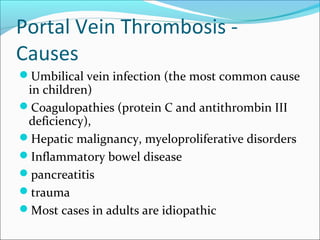 Portal Vein Thrombosis -
Causes
Umbilical vein infection (the most common cause
in children)
Coagulopathies (protein C and antithrombin III
deficiency),
Hepatic malignancy, myeloproliferative disorders
Inflammatory bowel disease
pancreatitis
trauma
Most cases in adults are idiopathic
 