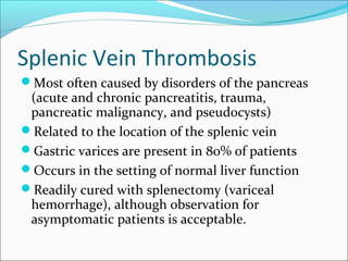 Splenic Vein Thrombosis
Most often caused by disorders of the pancreas
(acute and chronic pancreatitis, trauma,
pancreatic malignancy, and pseudocysts)
Related to the location of the splenic vein
Gastric varices are present in 80% of patients
Occurs in the setting of normal liver function
Readily cured with splenectomy (variceal
hemorrhage), although observation for
asymptomatic patients is acceptable.
 