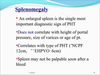 smalathi 29
• An enlarged spleen is the single most
important diagnostic sign of PHT
•Does not correlate with height of portal
pressure, size of varices or age of pt.
•Correlates with type of PHT (*
NCPF
12cm, * *
EHPVO 6cm)
•Spleen may not be palpable soon after a
bleed
Splenomegaly
 
