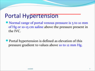 Portal Hypertension
Normal range of portal venous pressure is 5 to 10 mm
of Hg or 10-15 cm saline above the pressure present in
the IVC.
Portal hypertension is defined as elevation of this
pressure gradient to values above 10 to 12 mm Hg.
smalathi 3
 