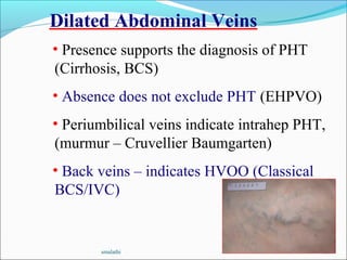 smalathi 30
Dilated Abdominal Veins
• Presence supports the diagnosis of PHT
(Cirrhosis, BCS)
• Absence does not exclude PHT (EHPVO)
• Periumbilical veins indicate intrahep PHT,
(murmur – Cruvellier Baumgarten)
• Back veins – indicates HVOO (Classical
BCS/IVC)
 