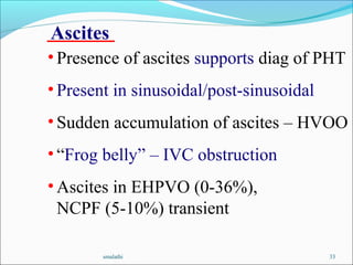 smalathi 33
Ascites
• Presence of ascites supports diag of PHT
• Present in sinusoidal/post-sinusoidal
• Sudden accumulation of ascites – HVOO
• “Frog belly” – IVC obstruction
• Ascites in EHPVO (0-36%),
NCPF (5-10%) transient
 